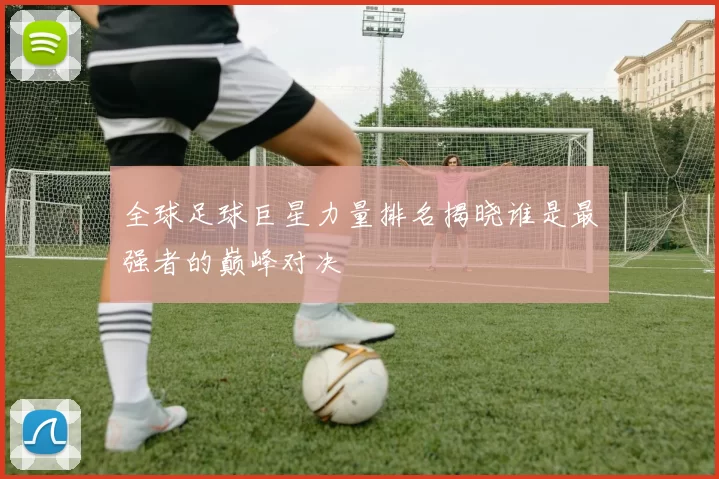 全球足球巨星力量排名揭晓谁是最强者的巅峰对决