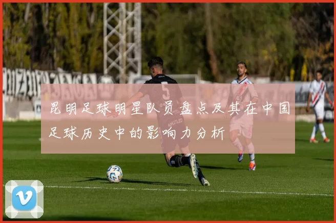 昆明足球明星队员盘点及其在中国足球历史中的影响力分析