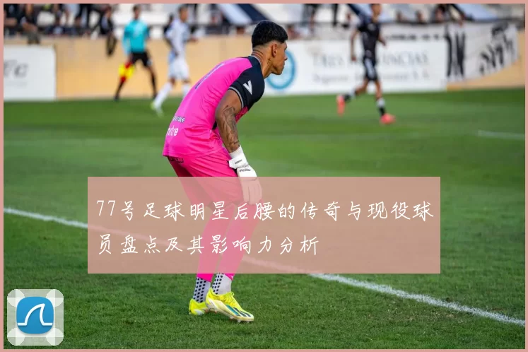 77号足球明星后腰的传奇与现役球员盘点及其影响力分析