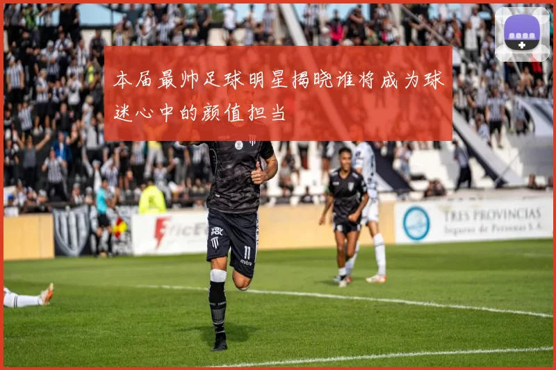 本届最帅足球明星揭晓谁将成为球迷心中的颜值担当