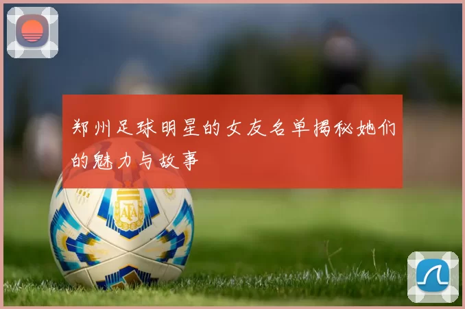 郑州足球明星的女友名单揭秘她们的魅力与故事