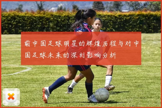 前中国足球明星的辉煌历程与对中国足球未来的深刻影响分析