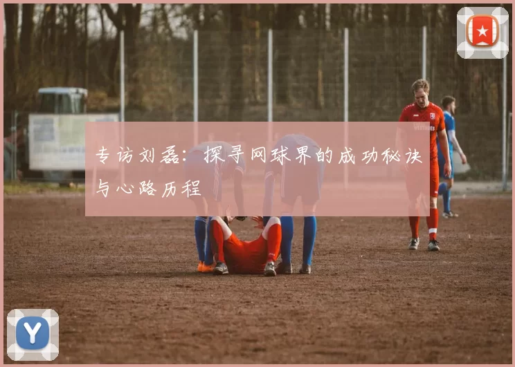 专访刘磊：探寻网球界的成功秘诀与心路历程