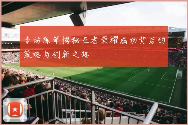 专访陈军揭秘王者荣耀成功背后的策略与创新之路