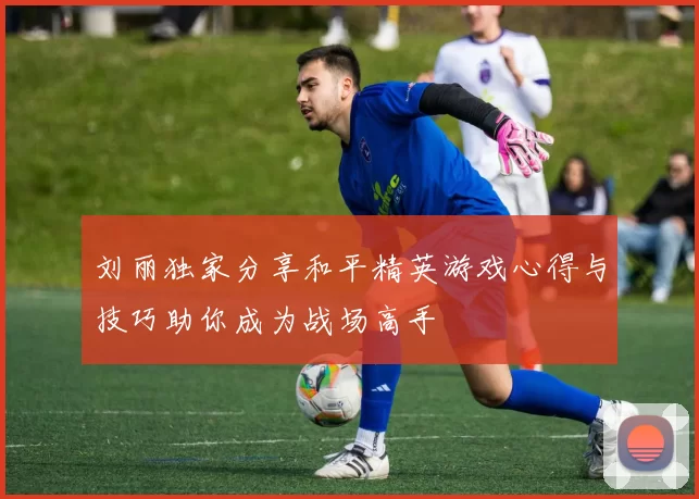 刘丽独家分享和平精英游戏心得与技巧助你成为战场高手