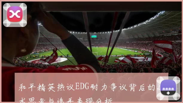和平精英热议EDG耐力争议背后的战术思考与选手表现分析