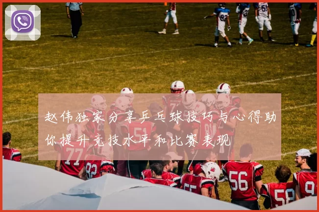 赵伟独家分享乒乓球技巧与心得助你提升竞技水平和比赛表现