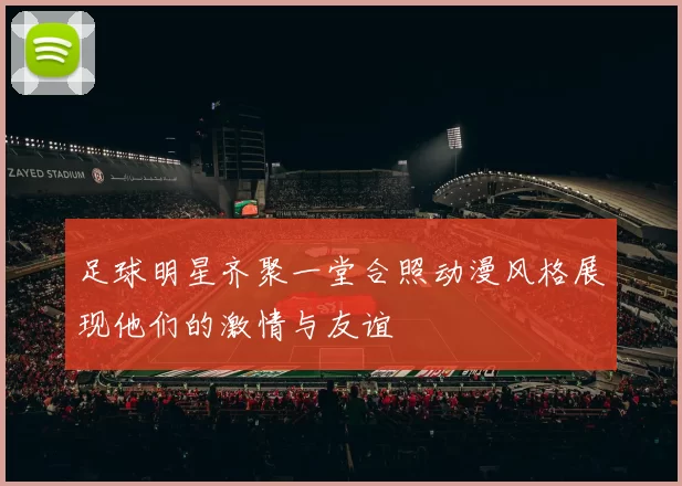 足球明星齐聚一堂合照动漫风格展现他们的激情与友谊