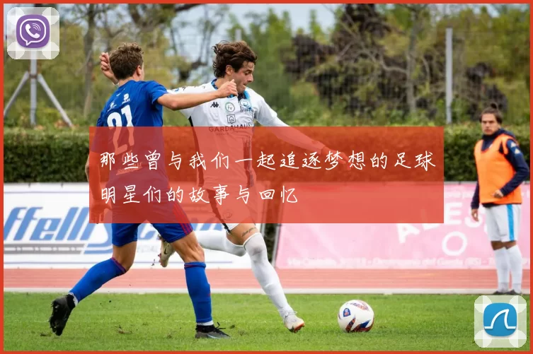 那些曾与我们一起追逐梦想的足球明星们的故事与回忆
