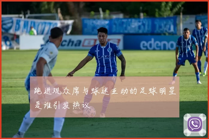 跑进观众席与球迷互动的足球明星是谁引发热议