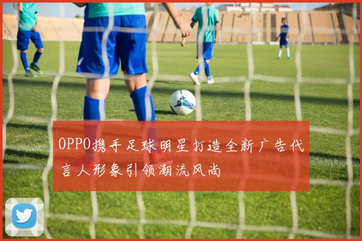 OPPO携手足球明星打造全新广告代言人形象引领潮流风尚