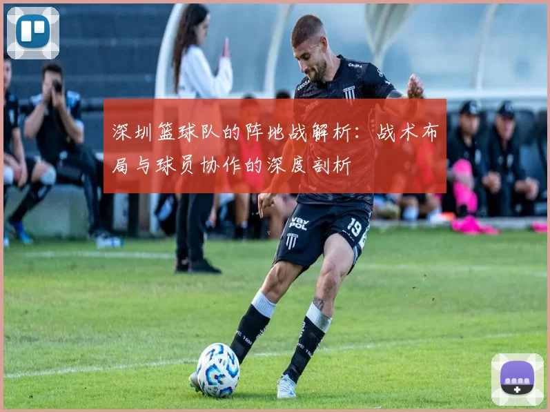 深圳篮球队的阵地战解析：战术布局与球员协作的深度剖析