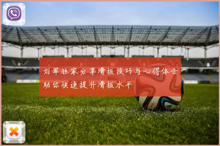 刘军独家分享滑板技巧与心得体会助你快速提升滑板水平