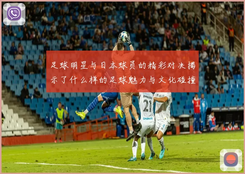 足球明星与日本球员的精彩对决揭示了什么样的足球魅力与文化碰撞
