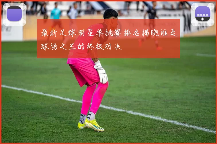 最新足球明星单挑赛排名揭晓谁是球场之王的终极对决