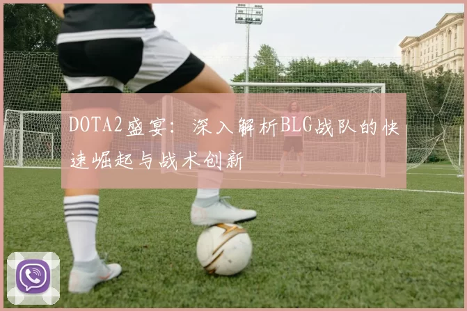 DOTA2盛宴：深入解析BLG战队的快速崛起与战术创新