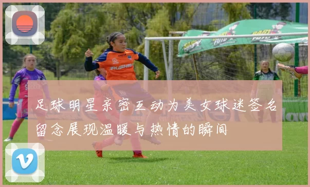 足球明星亲密互动为美女球迷签名留念展现温暖与热情的瞬间