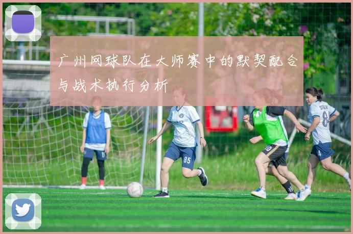 广州网球队在大师赛中的默契配合与战术执行分析