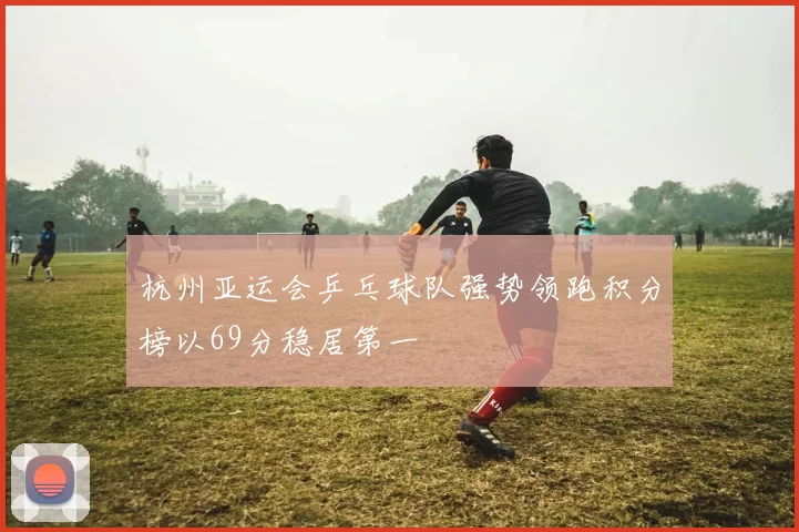 杭州亚运会乒乓球队强势领跑积分榜以69分稳居第一