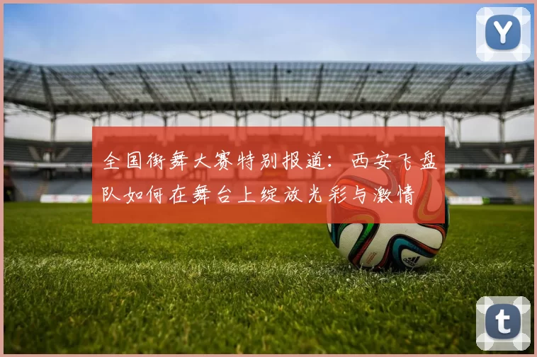 全国街舞大赛特别报道：西安飞盘队如何在舞台上绽放光彩与激情