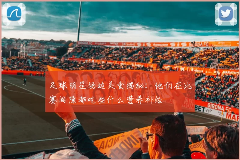 足球明星场边美食揭秘：他们在比赛间隙都吃些什么营养补给