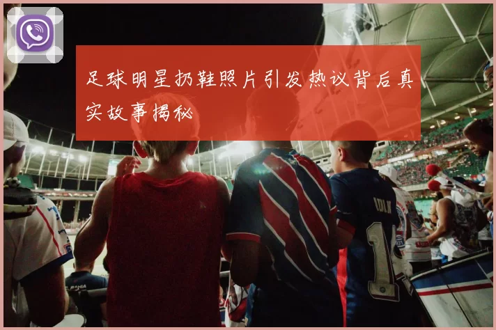 足球明星扔鞋照片引发热议背后真实故事揭秘