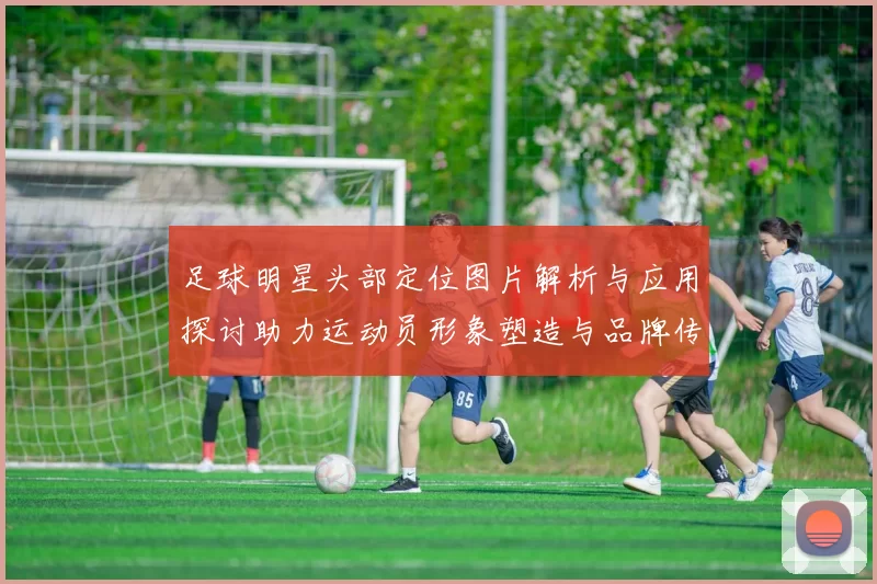 足球明星头部定位图片解析与应用探讨助力运动员形象塑造与品牌传播