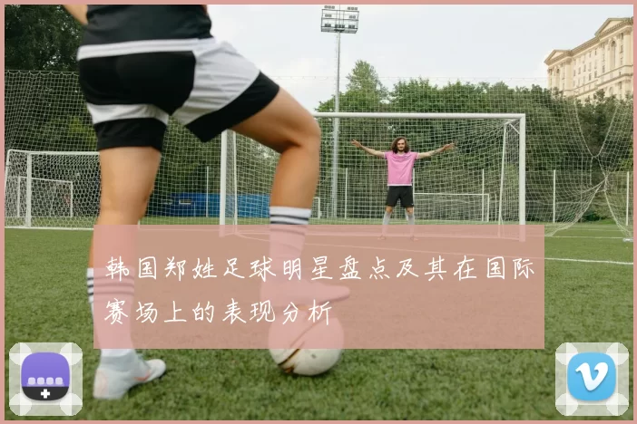 韩国郑姓足球明星盘点及其在国际赛场上的表现分析