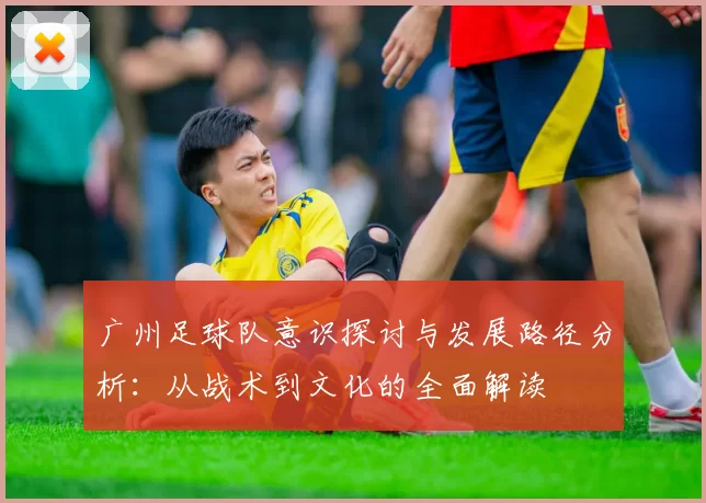 广州足球队意识探讨与发展路径分析：从战术到文化的全面解读