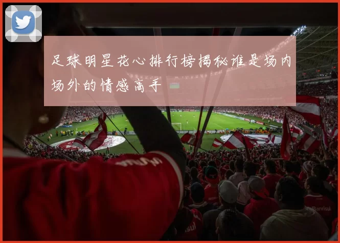 足球明星花心排行榜揭秘谁是场内场外的情感高手