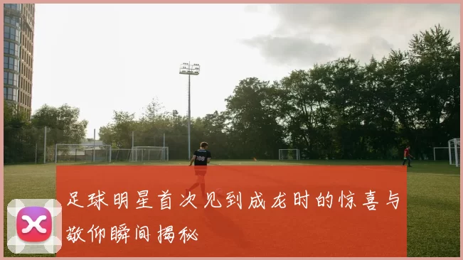 足球明星首次见到成龙时的惊喜与敬仰瞬间揭秘