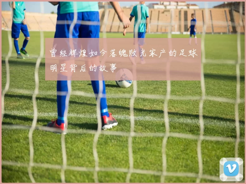 曾经辉煌如今落魄败光家产的足球明星背后的故事