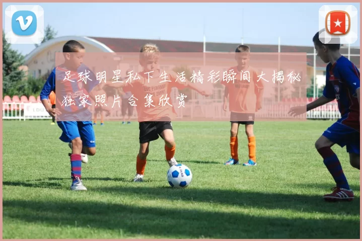 足球明星私下生活精彩瞬间大揭秘独家照片合集欣赏