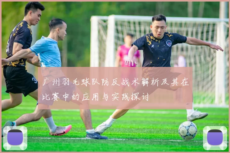 广州羽毛球队防反战术解析及其在比赛中的应用与实践探讨