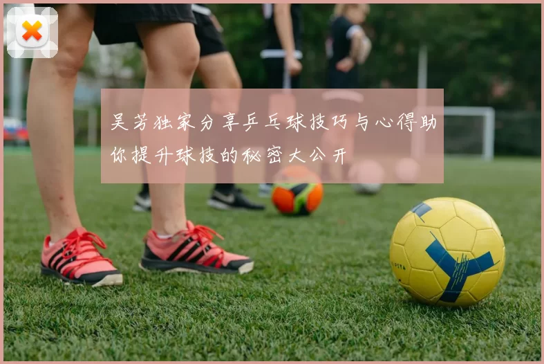吴芳独家分享乒乓球技巧与心得助你提升球技的秘密大公开