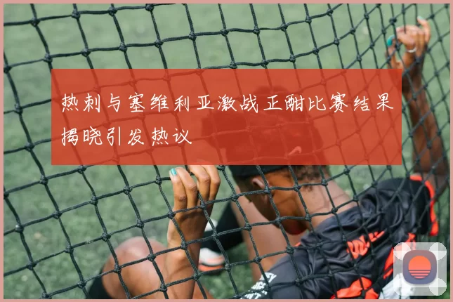 热刺与塞维利亚激战正酣比赛结果揭晓引发热议