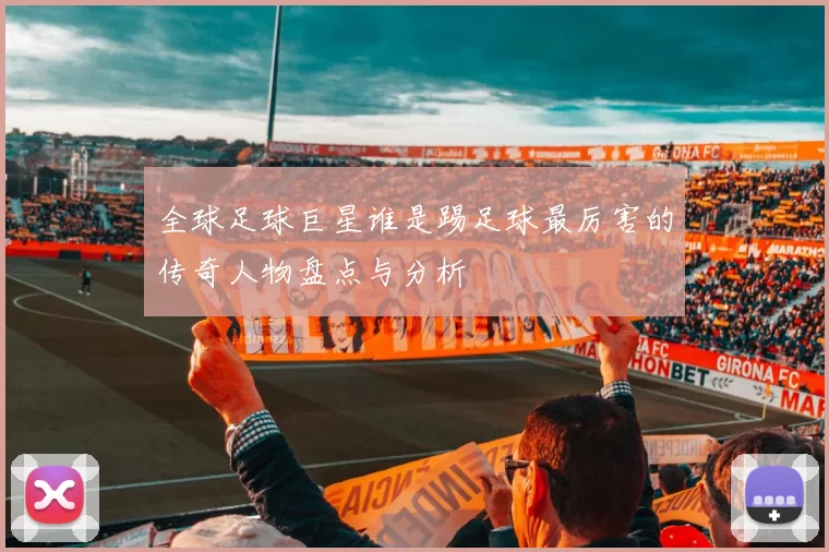 全球足球巨星谁是踢足球最厉害的传奇人物盘点与分析