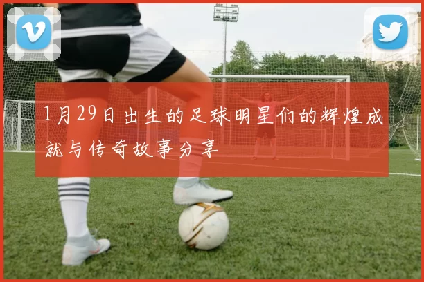 1月29日出生的足球明星们的辉煌成就与传奇故事分享