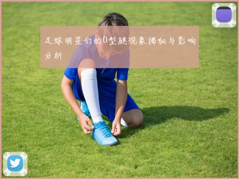 足球明星们的O型腿现象揭秘与影响分析