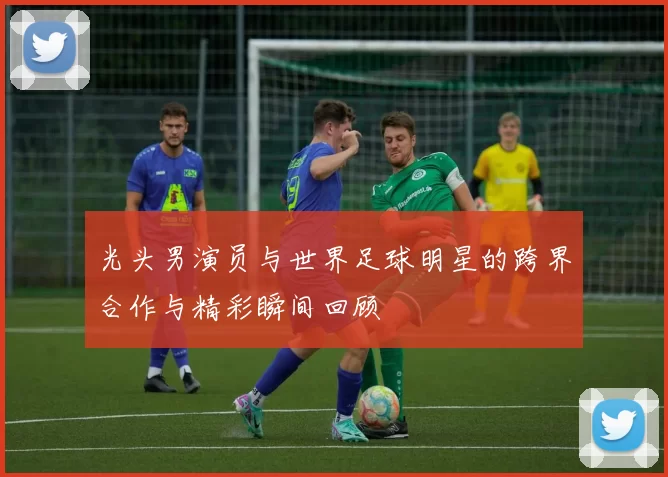 光头男演员与世界足球明星的跨界合作与精彩瞬间回顾