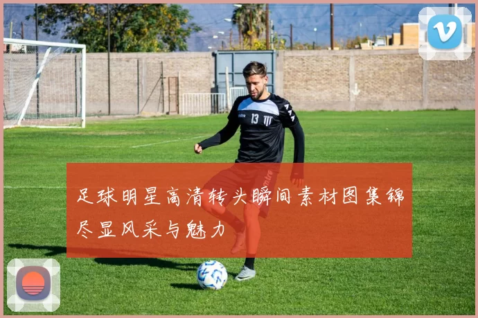 足球明星高清转头瞬间素材图集锦尽显风采与魅力