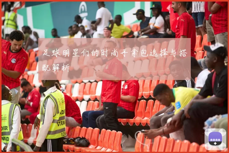 足球明星们的时尚手拿包选择与搭配解析