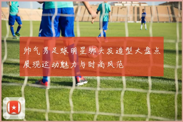 帅气男足球明星绑头发造型大盘点展现运动魅力与时尚风范