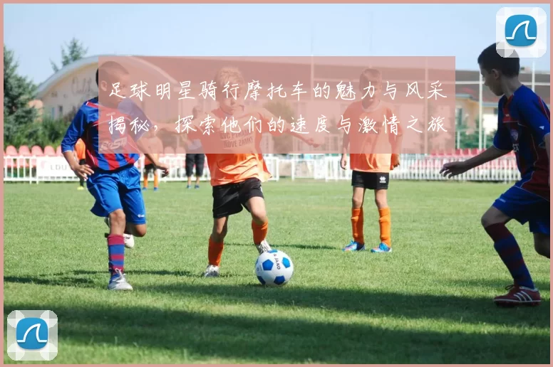 足球明星骑行摩托车的魅力与风采揭秘，探索他们的速度与激情之旅