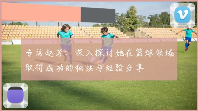 专访赵芳：深入探讨她在篮球领域取得成功的秘诀与经验分享