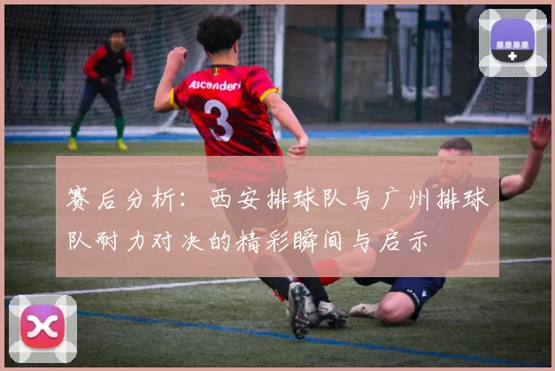 赛后分析：西安排球队与广州排球队耐力对决的精彩瞬间与启示