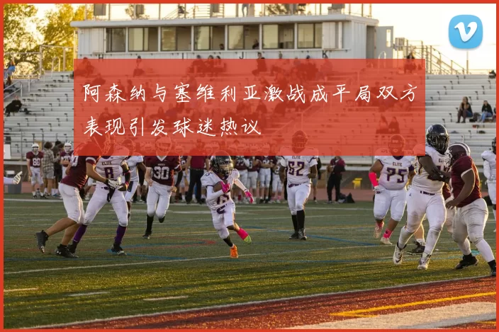 阿森纳与塞维利亚激战成平局双方表现引发球迷热议