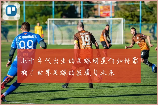七十年代出生的足球明星们如何影响了世界足球的发展与未来