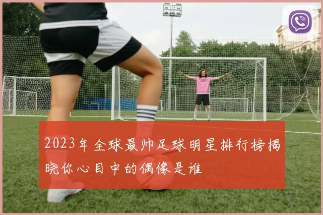 2023年全球最帅足球明星排行榜揭晓你心目中的偶像是谁