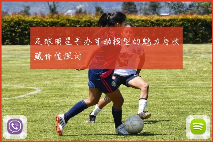 足球明星手办可动模型的魅力与收藏价值探讨